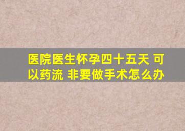 医院医生怀孕四十五天 可以药流 非要做手术怎么办